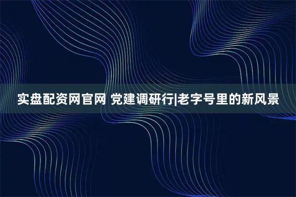 实盘配资网官网 党建调研行|老字号里的新风景