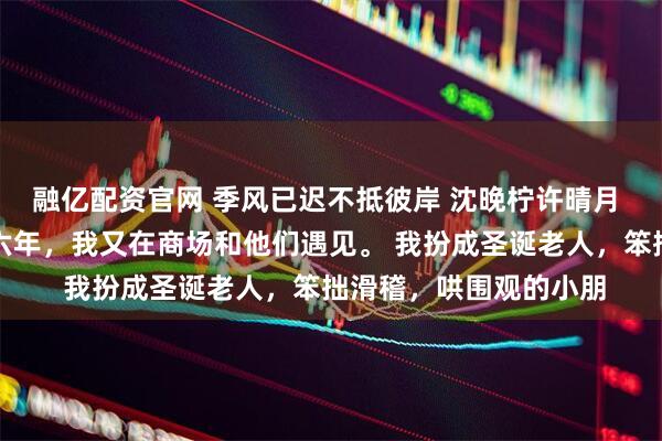 融亿配资官网 季风已迟不抵彼岸 沈晚柠许晴月 被父母赶出家门后第六年，我又在商场和他们遇见。 我扮成圣诞老人，笨拙滑稽，哄围观的小朋