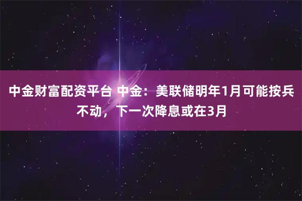 中金财富配资平台 中金：美联储明年1月可能按兵不动，下一次降息或在3月