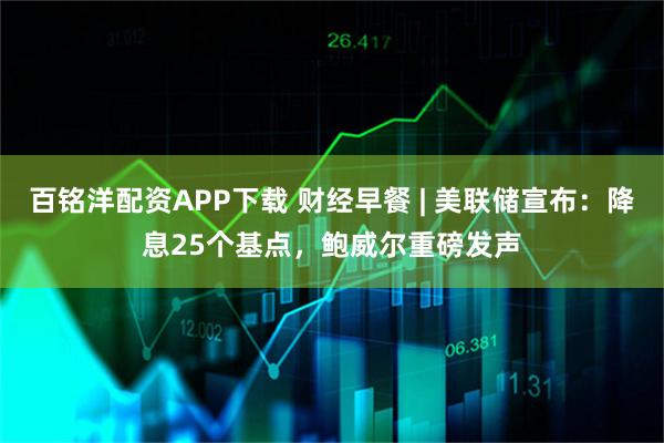 百铭洋配资APP下载 财经早餐 | 美联储宣布：降息25个基点，鲍威尔重磅发声