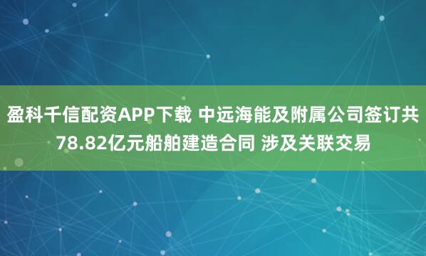 盈科千信配资APP下载 中远海能及附属公司签订共78.82亿元船舶建造合同 涉及关联交易