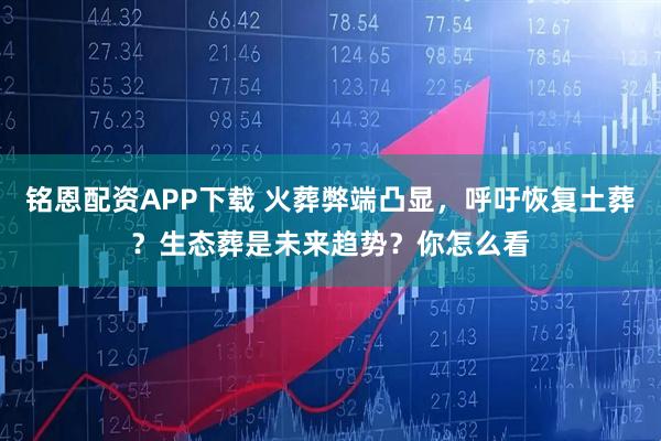 铭恩配资APP下载 火葬弊端凸显，呼吁恢复土葬？生态葬是未来趋势？你怎么看