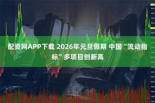 配资网APP下载 2026年元旦假期 中国“流动指标”多项目创新高
