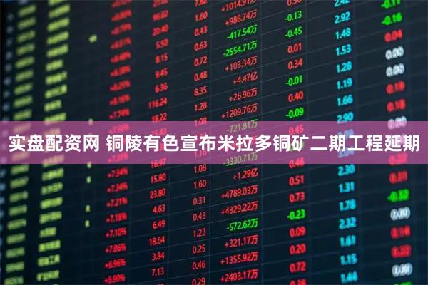实盘配资网 铜陵有色宣布米拉多铜矿二期工程延期