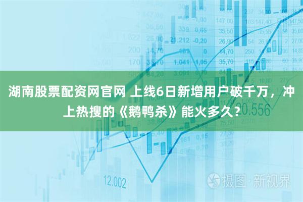 湖南股票配资网官网 上线6日新增用户破千万，冲上热搜的《鹅鸭杀》能火多久？