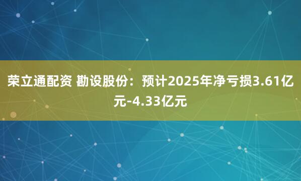 荣立通配资 勘设股份：预计2025年净亏损3.61亿元-4.33亿元