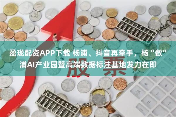盈珑配资APP下载 杨浦、抖音再牵手，杨“数”浦AI产业园暨高端数据标注基地发力在即
