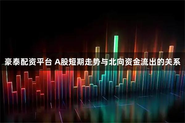豪泰配资平台 A股短期走势与北向资金流出的关系