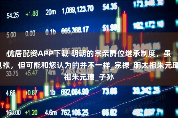 优居配资APP下载 明朝的宗亲爵位继承制度，虽然是包袱，但可能和您认为的并不一样_宗禄_明太祖朱元璋_子孙