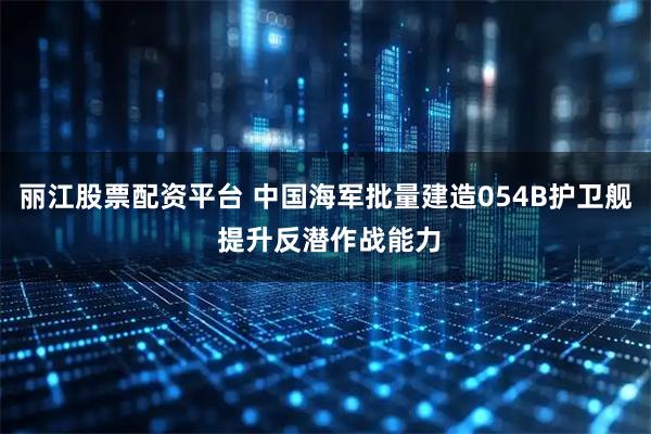 丽江股票配资平台 中国海军批量建造054B护卫舰 提升反潜作战能力