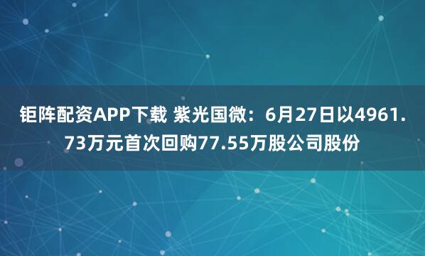钜阵配资APP下载 紫光国微：6月27日以4961.73万元首次回购77.55万股公司股份