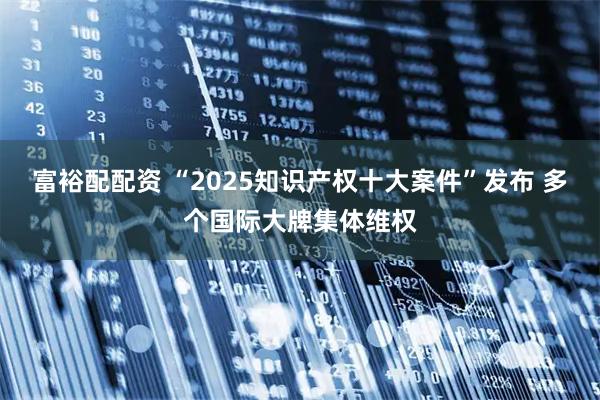 富裕配配资 “2025知识产权十大案件”发布 多个国际大牌集体维权