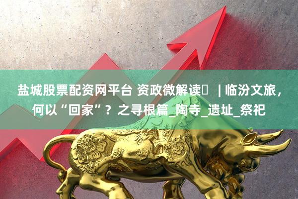盐城股票配资网平台 资政微解读㊶ | 临汾文旅，何以“回家”？之寻根篇_陶寺_遗址_祭祀