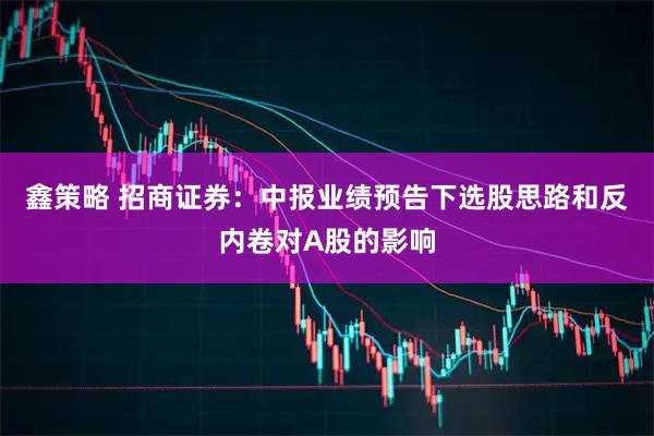 鑫策略 招商证券：中报业绩预告下选股思路和反内卷对A股的影响