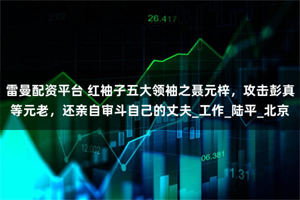 雷曼配资平台 红袖子五大领袖之聂元梓，攻击彭真等元老，还亲自审斗自己的丈夫_工作_陆平_北京