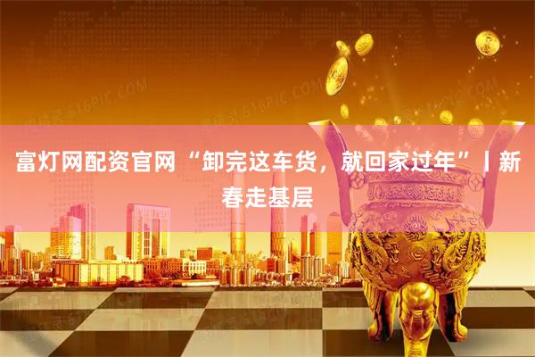 富灯网配资官网 “卸完这车货，就回家过年”丨新春走基层