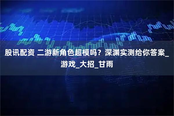 股讯配资 二游新角色超模吗？深渊实测给你答案_游戏_大招_甘雨
