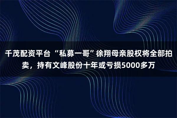千茂配资平台 “私募一哥”徐翔母亲股权将全部拍卖，持有文峰股份十年或亏损5000多万