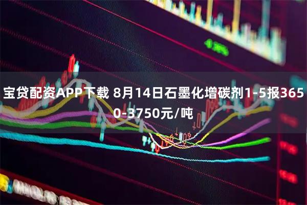 宝贷配资APP下载 8月14日石墨化增碳剂1-5报3650-3750元/吨