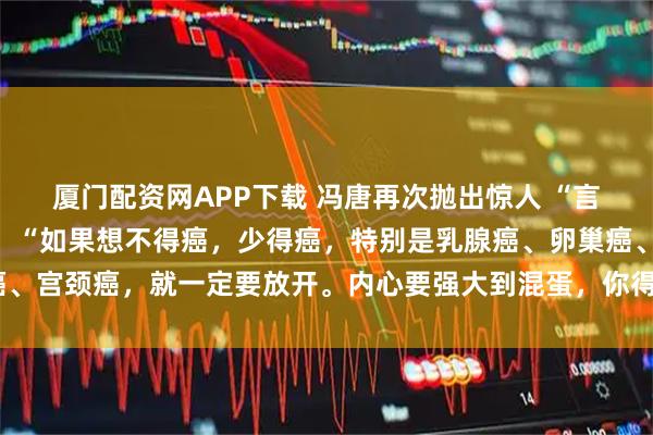 厦门配资网APP下载 冯唐再次抛出惊人 “言论”，振聋发聩！他说：“如果想不得癌，少得癌，特别是乳腺癌、卵巢癌、宫颈癌，就一定要放开。内心要强大到混蛋，你得癌的机会就会少一些。”