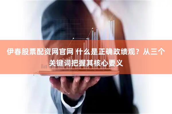 伊春股票配资网官网 什么是正确政绩观？从三个关键词把握其核心要义