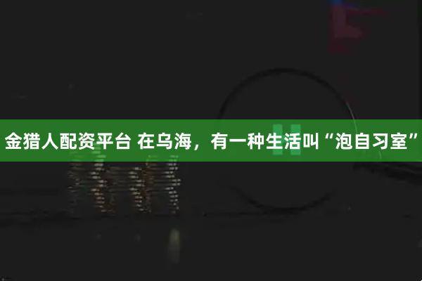 金猎人配资平台 在乌海，有一种生活叫“泡自习室”