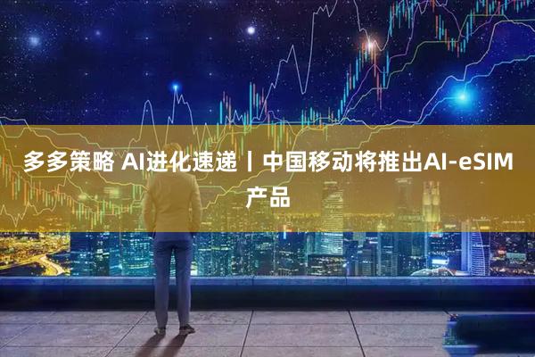 多多策略 AI进化速递丨中国移动将推出AI-eSIM产品